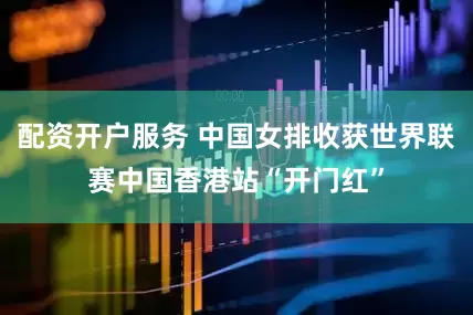 配资开户服务 中国女排收获世界联赛中国香港站“开门红”
