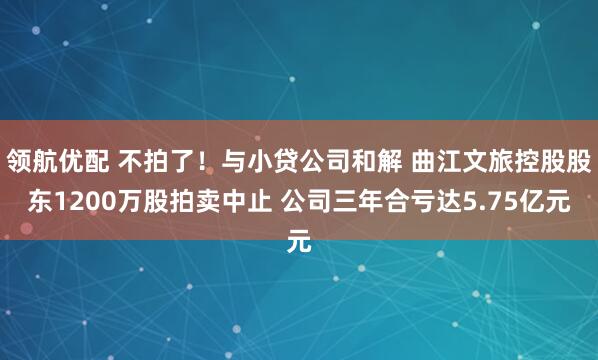 领航优配 不拍了！与小贷公司和解 曲江文旅控股股东1200万股拍卖中止 公司三年合亏达5.75亿元