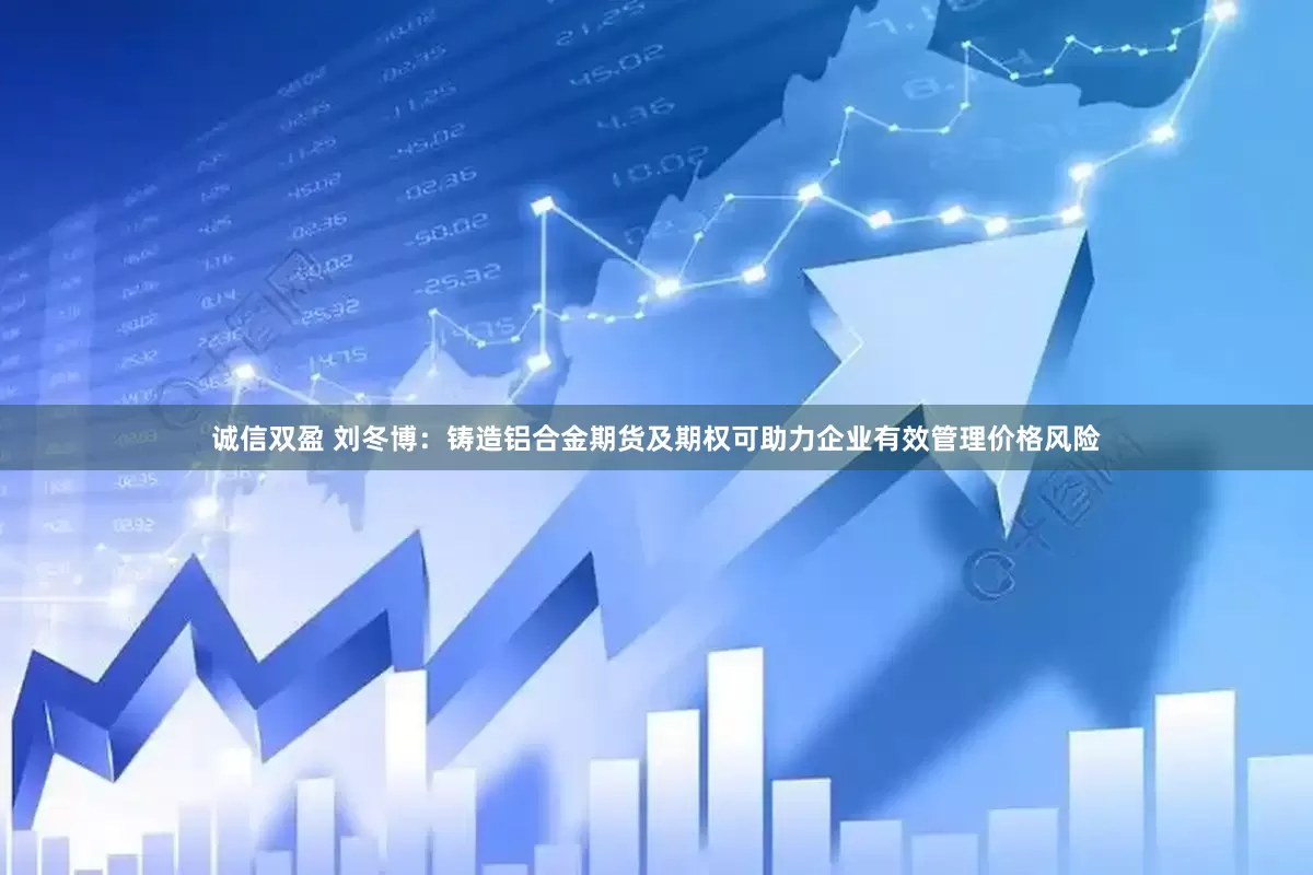 诚信双盈 刘冬博：铸造铝合金期货及期权可助力企业有效管理价格风险