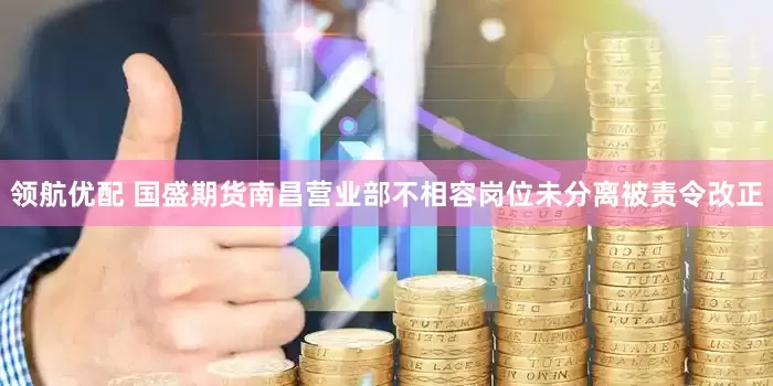 领航优配 国盛期货南昌营业部不相容岗位未分离被责令改正