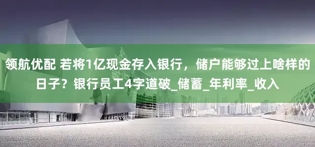 领航优配 若将1亿现金存入银行，储户能够过上啥样的日子？银行员工4字道破_储蓄_年利率_收入