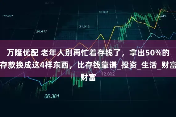 万隆优配 老年人别再忙着存钱了，拿出50%的存款换成这4样东西，比存钱靠谱_投资_生活_财富
