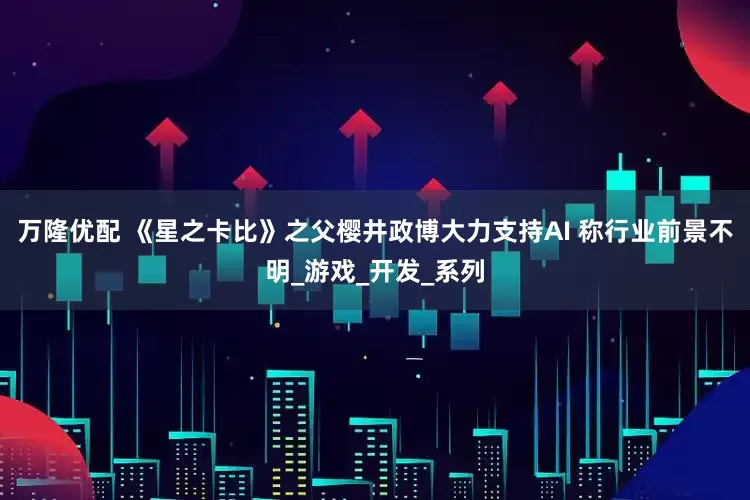万隆优配 《星之卡比》之父樱井政博大力支持AI 称行业前景不明_游戏_开发_系列