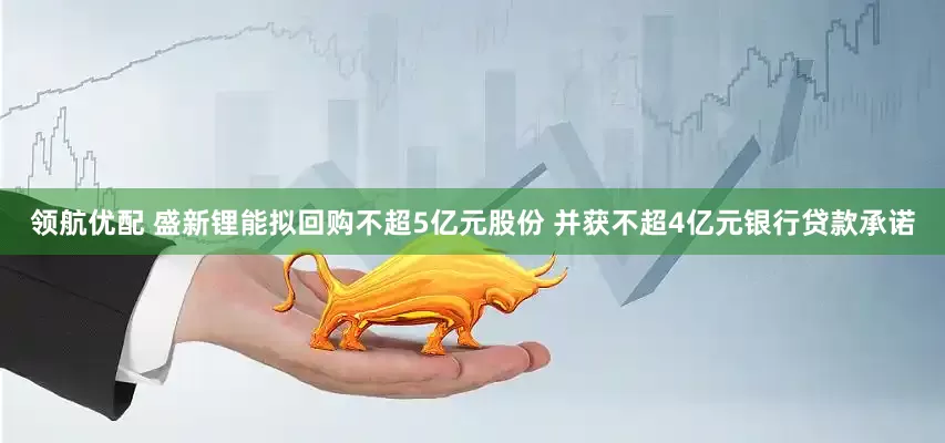 领航优配 盛新锂能拟回购不超5亿元股份 并获不超4亿元银行贷款承诺