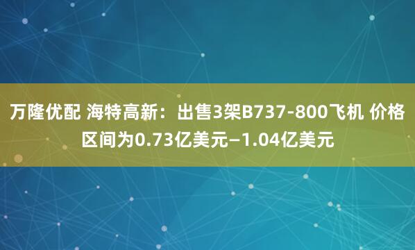 万隆优配 海特高新：出售3架B737-800飞机 价格区间为0.73亿美元—1.04亿美元