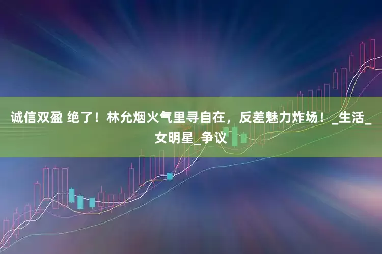 诚信双盈 绝了！林允烟火气里寻自在，反差魅力炸场！_生活_女明星_争议
