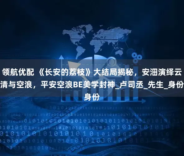 领航优配 《长安的荔枝》大结局揭秘，安沺演绎云清与空浪，平安空浪BE美学封神_卢司丞_先生_身份