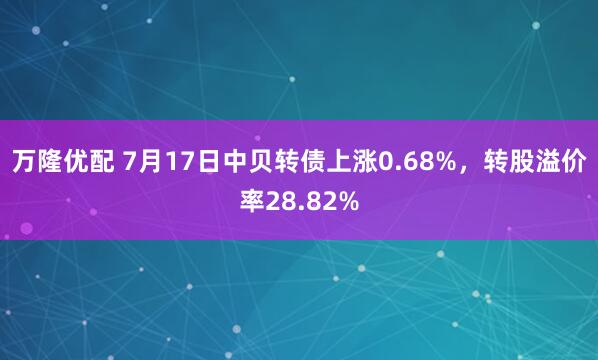 万隆优配 7月17日中贝转债上涨0.68%，转股溢价率28.82%