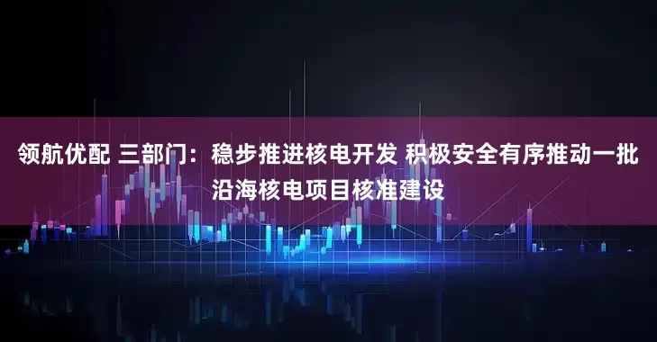 领航优配 三部门：稳步推进核电开发 积极安全有序推动一批沿海核电项目核准建设