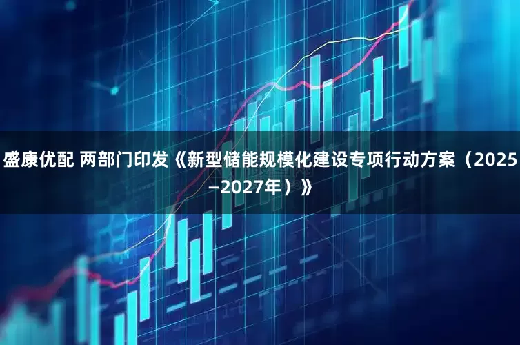 盛康优配 两部门印发《新型储能规模化建设专项行动方案（2025—2027年）》