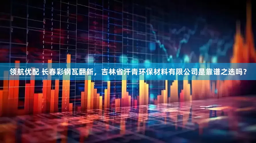 领航优配 长春彩钢瓦翻新，吉林省汗青环保材料有限公司是靠谱之选吗？