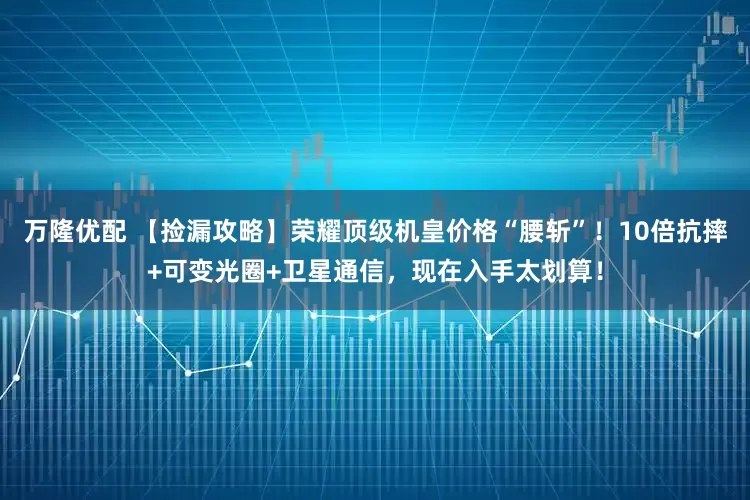 万隆优配 【捡漏攻略】荣耀顶级机皇价格“腰斩”!10倍抗摔+可变光圈+卫星通信,现在入手太划算!