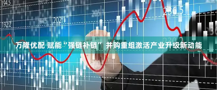 万隆优配 赋能“强链补链” 并购重组激活产业升级新动能